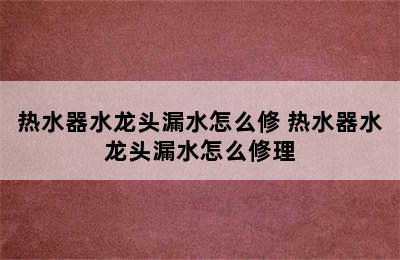 热水器水龙头漏水怎么修 热水器水龙头漏水怎么修理